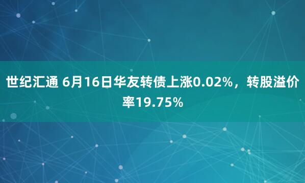世纪汇通 6月16日华友转债上涨0.02%，转股溢价率19.75%
