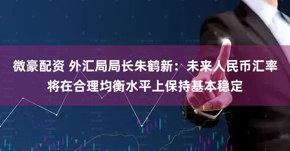 微豪配资 外汇局局长朱鹤新：未来人民币汇率将在合理均衡水平上保持基本稳定