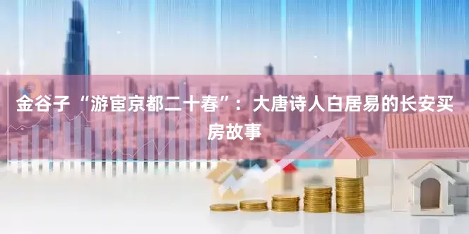 金谷子 “游宦京都二十春”：大唐诗人白居易的长安买房故事