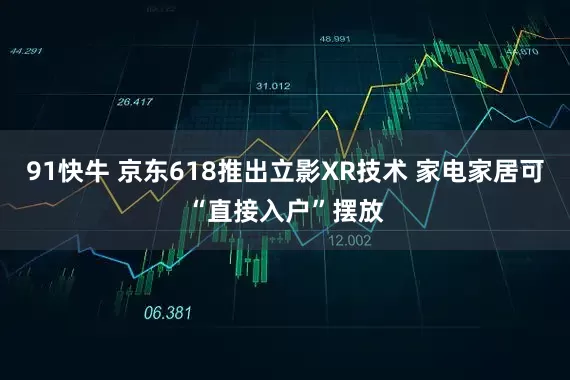 91快牛 京东618推出立影XR技术 家电家居可“直接入户”摆放