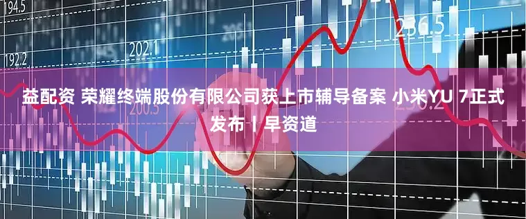 益配资 荣耀终端股份有限公司获上市辅导备案 小米YU 7正式发布丨早资道