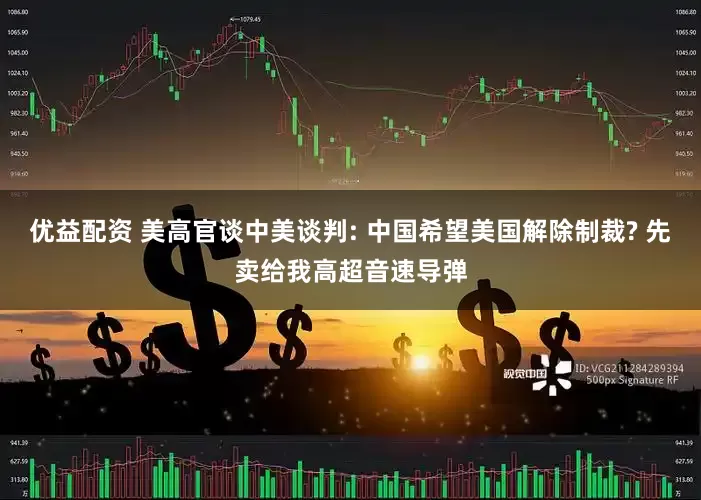 优益配资 美高官谈中美谈判: 中国希望美国解除制裁? 先卖给我高超音速导弹
