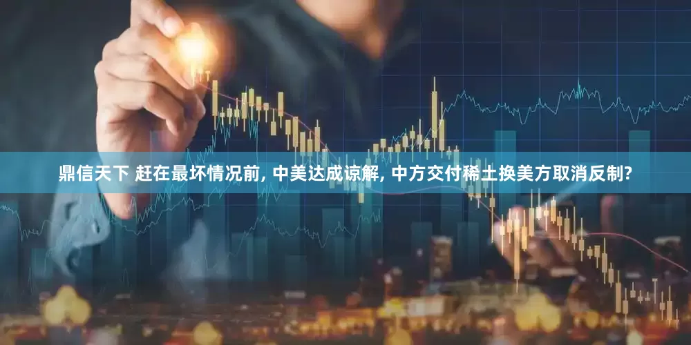 鼎信天下 赶在最坏情况前, 中美达成谅解, 中方交付稀土换美方取消反制?