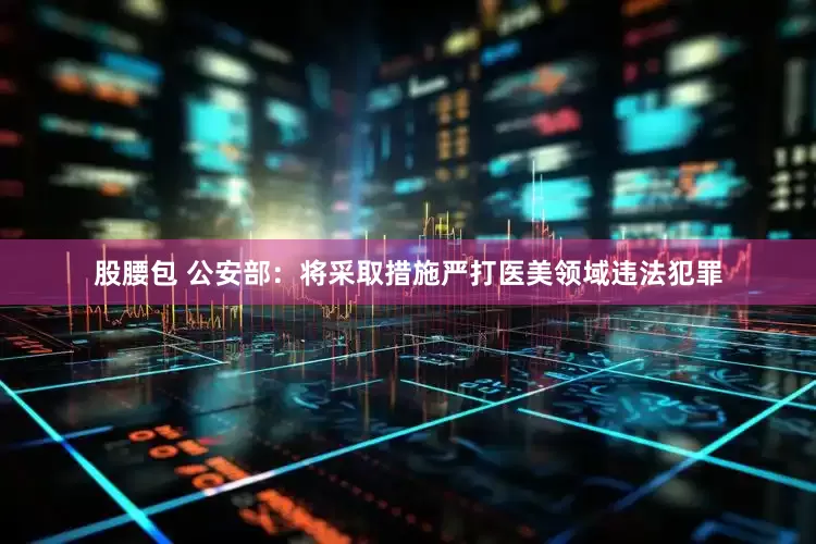 股腰包 公安部：将采取措施严打医美领域违法犯罪