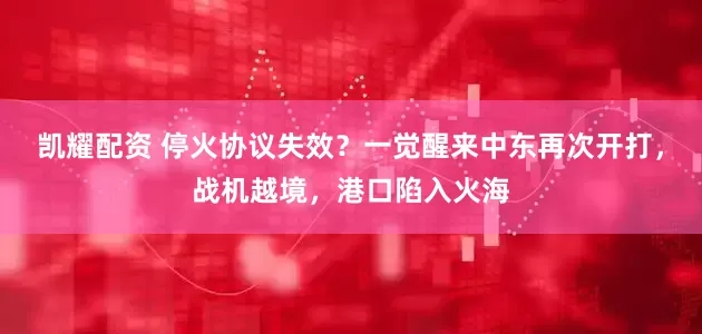 凯耀配资 停火协议失效？一觉醒来中东再次开打，战机越境，港口陷入火海