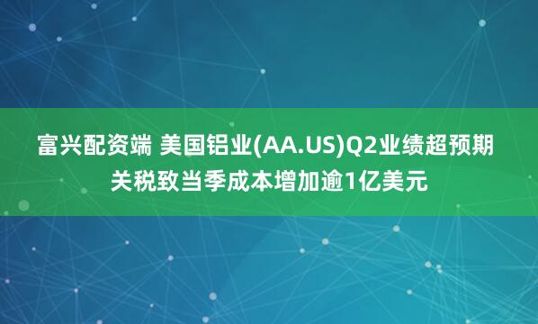 富兴配资端 美国铝业(AA.US)Q2业绩超预期 关税致当季成本增加逾1亿美元