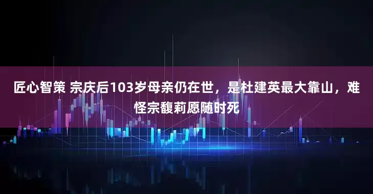 匠心智策 宗庆后103岁母亲仍在世，是杜建英最大靠山，难怪宗馥莉愿随时死