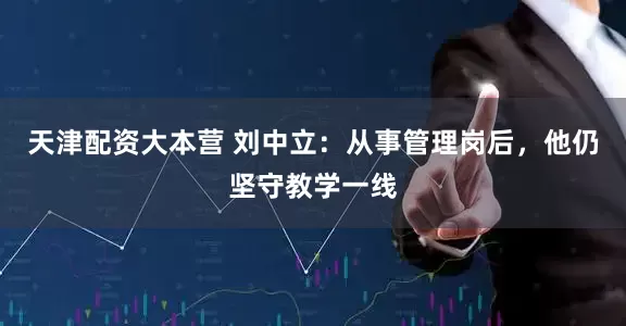 天津配资大本营 刘中立：从事管理岗后，他仍坚守教学一线