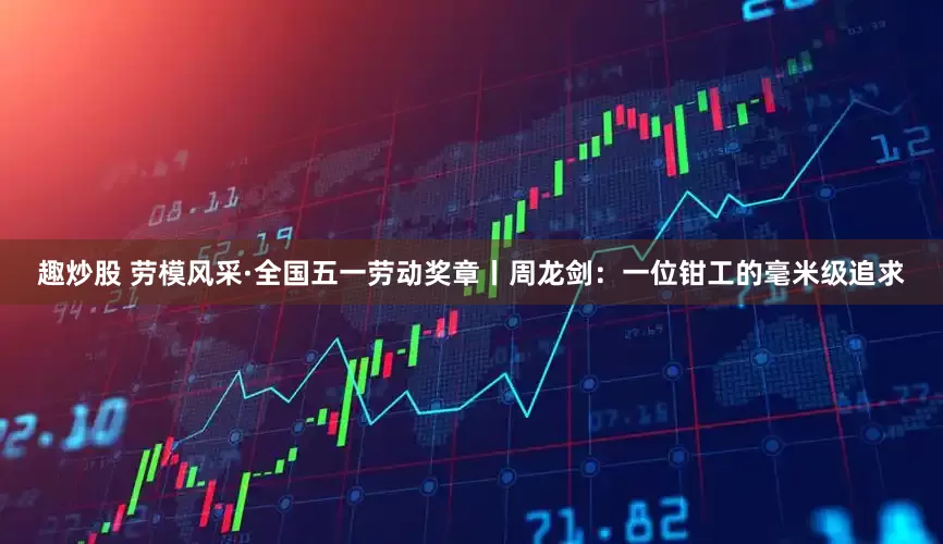 趣炒股 劳模风采·全国五一劳动奖章丨周龙剑：一位钳工的毫米级追求