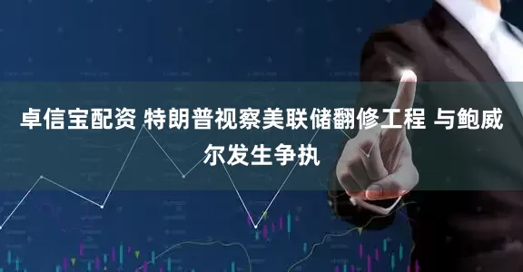 卓信宝配资 特朗普视察美联储翻修工程 与鲍威尔发生争执