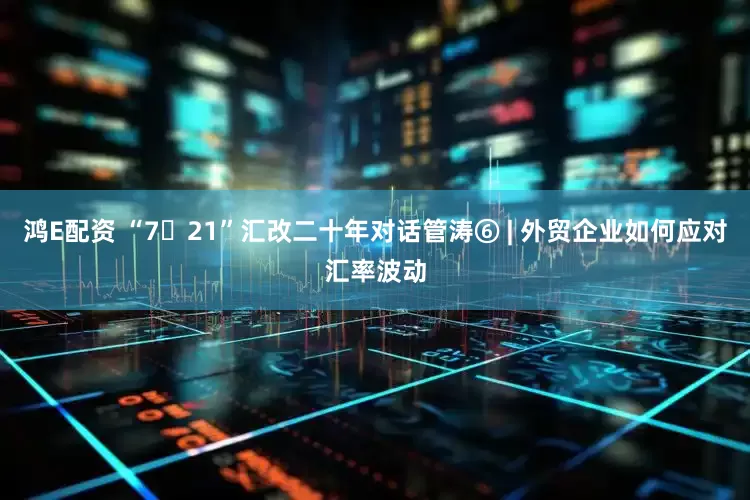 鸿E配资 “7・21”汇改二十年对话管涛⑥ | 外贸企业如何应对汇率波动