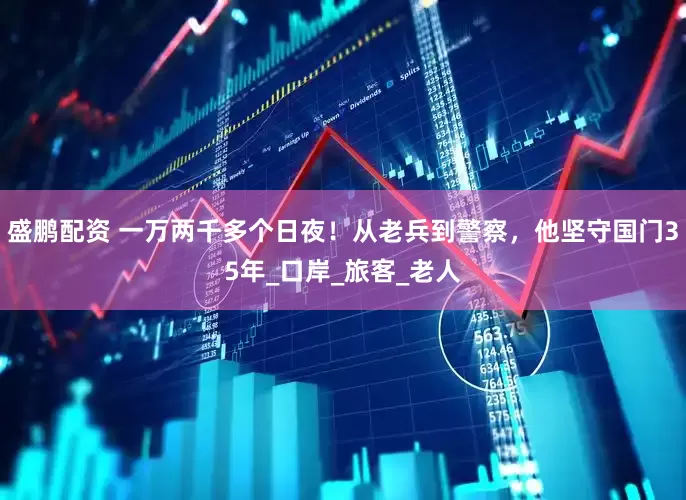 盛鹏配资 一万两千多个日夜！从老兵到警察，他坚守国门35年_口岸_旅客_老人