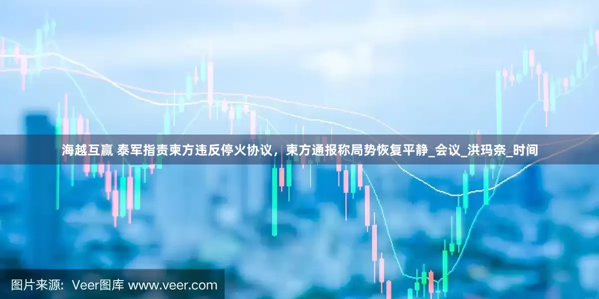 海越互赢 泰军指责柬方违反停火协议，柬方通报称局势恢复平静_会议_洪玛奈_时间