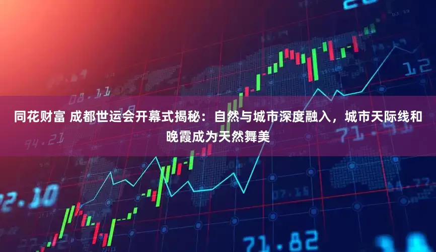 同花财富 成都世运会开幕式揭秘：自然与城市深度融入，城市天际线和晚霞成为天然舞美