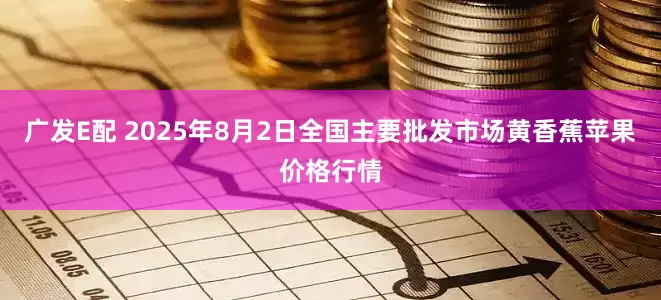 广发E配 2025年8月2日全国主要批发市场黄香蕉苹果价格行情