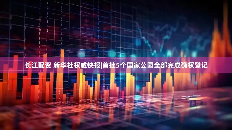 长江配资 新华社权威快报|首批5个国家公园全部完成确权登记