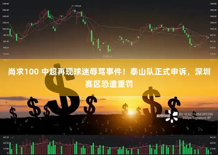尚求100 中超再现球迷辱骂事件！泰山队正式申诉，深圳赛区恐遭重罚