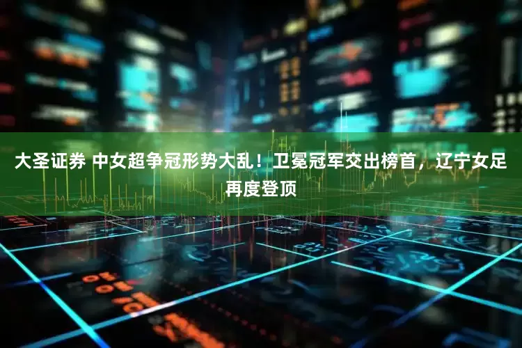 大圣证券 中女超争冠形势大乱！卫冕冠军交出榜首，辽宁女足再度登顶