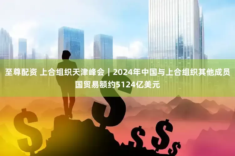 至尊配资 上合组织天津峰会｜2024年中国与上合组织其他成员国贸易额约5124亿美元