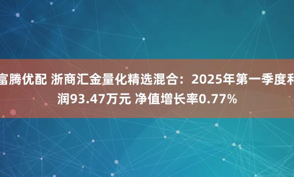 富腾优配 浙商汇金量化精选混合：2025年第一季度利润93.47万元 净值增长率0.77%