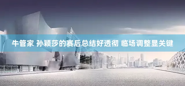 牛管家 孙颖莎的赛后总结好透彻 临场调整显关键