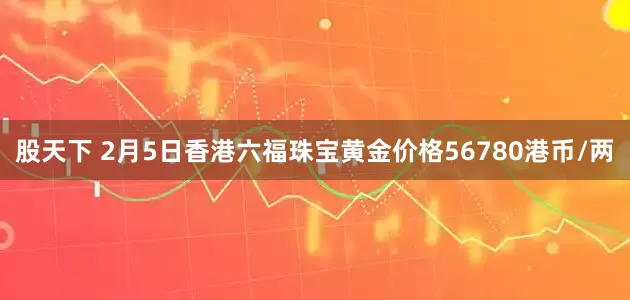 股天下 2月5日香港六福珠宝黄金价格56780港币/两